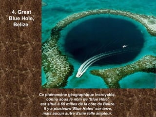 4. Great Blue Hole, Belize   Ce phénomène géographique incroyable,  connu sous le nom de 'Blue Hole', est situé à 60 milles de la côte de Belize. Il y a plusieurs 'Blue Holes' sur terre, mais aucun autre d'une telle ampleur.   