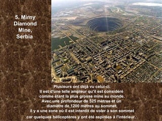5. Mirny Diamond Mine, Serbia   Plusieurs ont déjà vu celui-ci. Il est d'une telle ampleur qu'il est considéré  comme étant la plus grosse mine au monde. Avec une profondeur de 525 mètres et un  diamètre de 1200 mètres au sommet, il y a une zone où il est interdit de voler à son sommet car quelques hélicoptères y ont été aspirées à l'intérieur. .   
