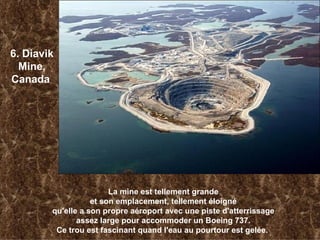   6. Diavik Mine, Canada   La mine est tellement grande et son emplacement, tellement éloigné qu'elle a son propre aéroport avec une piste d'atterrissage assez large   pour accommoder un Boeing 737. Ce trou est fascinant quand l'eau au pourtour est gelée.   