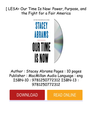 [ LESA> Our Time Is Now: Power, Purpose, and
the Fight for a Fair America
Author : Stacey Abrams Pages : 10 pages
Publisher : MacMillan Audio Language : eng
ISBN-10 : 9781250772312 ISBN-13 :
9781250772312
 