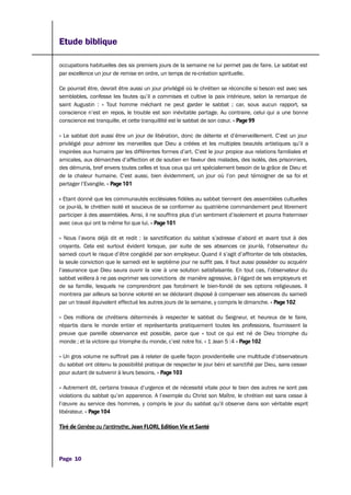 Etude biblique
occupations habituelles des six premiers jours de la semaine ne lui permet pas de faire. Le sabbat est
par excellence un jour de remise en ordre, un temps de re-création spirituelle.
Ce pourrait être, devrait être aussi un jour privilégié où le chrétien se réconcilie si besoin est avec ses
semblables, confesse les fautes qu’il a commises et cultive la paix intérieure, selon la remarque de
saint Augustin : « Tout homme méchant ne peut garder le sabbat ; car, sous aucun rapport, sa
conscience n’est en repos, le trouble est son inévitable partage. Au contraire, celui qui a une bonne
conscience est tranquille, et cette tranquillité est le sabbat de son cœur. » Page 99
« Le sabbat doit aussi être un jour de libération, donc de détente et d’émerveillement. C’est un jour
privilégié pour admirer les merveilles que Dieu a créées et les multiples beautés artistiques qu’il a
inspirées aux humains par les différentes formes d’art. C’est le jour propice aux relations familiales et
amicales, aux démarches d’affection et de soutien en faveur des malades, des isolés, des prisonniers,
des démunis, bref envers toutes celles et tous ceux qui ont spécialement besoin de la grâce de Dieu et
de la chaleur humaine. C’est aussi, bien évidemment, un jour où l’on peut témoigner de sa foi et
partager l’Evangile. » Page 101
« Etant donné que les communautés ecclésiales fidèles au sabbat tiennent des assemblées cultuelles
ce jour-là, le chrétien isolé et soucieux de se conformer au quatrième commandement peut librement
participer à des assemblées. Ainsi, il ne souffrira plus d’un sentiment d’isolement et pourra fraterniser
avec ceux qui ont la même foi que lui. » Page 101
« Nous l’avons déjà dit et redit : la sanctification du sabbat s’adresse d’abord et avant tout à des
croyants. Cela est surtout évident lorsque, par suite de ses absences ce jour-là, l’observateur du
samedi court le risque d’être congédié par son employeur. Quand il s’agit d’affronter de tels obstacles,
la seule conviction que le samedi est le septième jour ne suffit pas. Il faut aussi posséder ou acquérir
l’assurance que Dieu saura ouvrir la voie à une solution satisfaisante. En tout cas, l’observateur du
sabbat veillera à ne pas exprimer ses convictions de manière agressive, à l’égard de ses employeurs et
de sa famille, lesquels ne comprendront pas forcément le bien-fondé de ses options religieuses. Il
montrera par ailleurs sa bonne volonté en se déclarant disposé à compenser ses absences du samedi
par un travail équivalent effectué les autres jours de la semaine, y compris le dimanche. » Page 102
« Des millions de chrétiens déterminés à respecter le sabbat du Seigneur, et heureux de le faire,
répartis dans le monde entier et représentants pratiquement toutes les professions, fournissent la
preuve que pareille observance est possible, parce que « tout ce qui est né de Dieu triomphe du
monde ; et la victoire qui triomphe du monde, c’est notre foi. » 1 Jean 5 :4 » Page 102
« Un gros volume ne suffirait pas à relater de quelle façon providentielle une multitude d’observateurs
du sabbat ont obtenu la possibilité pratique de respecter le jour béni et sanctifié par Dieu, sans cesser
pour autant de subvenir à leurs besoins. » Page 103
« Autrement dit, certains travaux d’urgence et de nécessité vitale pour le bien des autres ne sont pas
violations du sabbat qu’en apparence. A l’exemple du Christ son Maître, le chrétien est sans cesse à
l’œuvre au service des hommes, y compris le jour du sabbat qu’il observe dans son véritable esprit
libérateur. » Page 104
Tiré de Genèse ou l’antimythe, Jean FLORI, Edition Vie et Santé
Page 10
 