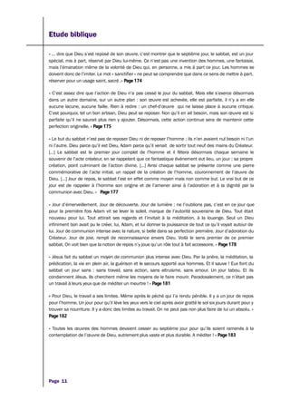 Etude biblique
« … dire que Dieu s’est reposé de son œuvre, c’est montrer que le septième jour, le sabbat, est un jour
spécial, mis à part, réservé par Dieu lui-même. Ce n’est pas une invention des hommes, une fantaisie,
mais l’émanation même de la volonté de Dieu qui, en personne, a mis à part ce jour. Les hommes se
doivent donc de l’imiter. Le mot « sanctifier » ne peut se comprendre que dans ce sens de mettre à part,
réserver pour un usage saint, sacré .» Page 174
« C’est assez dire que l’action de Dieu n’a pas cessé le jour du sabbat. Mais elle s’exerce désormais
dans un autre domaine, sur un autre plan : son œuvre est achevée, elle est parfaite, il n’y a en elle
aucune lacune, aucune faille. Rien à redire : un chef-d’œuvre qui ne laisse place à aucune critique.
C’est pourquoi, tel un bon artisan, Dieu peut se reposer. Non qu’il en ait besoin, mais son œuvre est si
parfaite qu’il ne saurait plus rien y ajouter. Désormais, cette action continue sera de maintenir cette
perfection originelle. » Page 175
« Le but du sabbat n’est pas de reposer Dieu ni de reposer l’homme ; ils n’en avaient nul besoin ni l’un
ni l’autre. Dieu parce qu’il est Dieu, Adam parce qu’il venait de sortir tout neuf des mains du Créateur.
[…] Le sabbat est le premier jour complet de l’homme et il fêtera désormais chaque semaine le
souvenir de l’acte créateur, en se rappelant que ce fantastique événement eut lieu, un jour : sa propre
création, point culminant de l’action divine. […] Ainsi chaque sabbat se présente comme une pierre
commémorative de l’acte initial, un rappel de la création de l’homme, couronnement de l’œuvre de
Dieu. […] Jour de repos, le sabbat l’est en effet comme moyen mais non comme but. Le vrai but de ce
jour est de rappeler à l’homme son origine et de l’amener ainsi à l’adoration et à la dignité par la
communion avec Dieu. » Page 177
« Jour d’émerveillement. Jour de découverte. Jour de lumière : ne l’oublions pas, c’est en ce jour que
pour la première fois Adam vit se lever le soleil, marque de l’autorité souveraine de Dieu. Tout était
nouveau pour lui. Tout attirait ses regards et l’invitait à la méditation, à la louange. Seul un Dieu
infiniment bon avait pu le créer, lui, Adam, et lui donner la jouissance de tout ce qu’il voyait autour de
lui. Jour de communion intense avec la nature, si belle dans sa perfection première. Jour d’adoration du
Créateur. Jour de joie, rempli de reconnaissance envers Dieu. Voilà le sens premier de ce premier
sabbat. On voit bien que la notion de repos n’y joue qu’un rôle tout à fait accessoire. » Page 178
« Jésus fait du sabbat un moyen de communion plus intense avec Dieu. Par la prière, la méditation, la
prédication, la vie en plein air, la guérison et le secours apporté aux hommes. Et il sauve ! Eux font du
sabbat un jour sans : sans travail, sans action, sans altruisme, sans amour. Un jour tabou. Et ils
condamnent Jésus. Ils cherchent même les moyens de le faire mourir. Paradoxalement, ce n’était pas
un travail à leurs yeux que de méditer un meurtre ! » Page 181
« Pour Dieu, le travail a ses limites. Même après le péché qui l’a rendu pénible. Il y a un jour de repos
pour l’homme. Un jour pour qu’il lève les yeux vers le ciel après avoir gratté le sol six jours durant pour y
trouver sa nourriture. Il y a donc des limites au travail. On ne peut pas non plus faire de lui un absolu. »
Page 182
« Toutes les œuvres des hommes devaient cesser au septième jour pour qu’ils soient ramenés à la
contemplation de l’œuvre de Dieu, autrement plus vaste et plus durable. A méditer ! » Page 183
Page 11
 