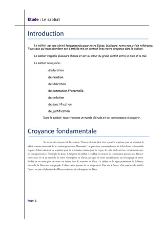 Etude : Le sabbat
Introduction
Le sabbat est une vérité fondamentale pour notre Eglise. D’ailleurs, notre nom y fait référence.
Tous ceux qui nous abordent est d’emblée mis en contact avec notre croyance dans le sabbat.
Le sabbat rappelle plusieurs choses et est au cœur du grand conflit entre le bien et le mal.
Le sabbat nous parle :
d’adoration
de relation
de libération
de communion fraternelle
de création
de sanctification
de justification
Dans le sabbat, nous trouvons un monde d’étude et de connaissance à acquérir.
Croyance fondamentale
Au terme des six jours de la création, l'Auteur de tout bien s'est reposé le septième jour et a institué le
sabbat comme mémorial de la création pour toute l'humanité. Le quatrième commandement de la loi divine et immuable
requiert l'observation de ce septième jour de la semaine comme jour de repos, de culte et de service, en harmonie avec
les enseignements et l'exemple de Jésus, le Seigneur du sabbat. Le sabbat est un jour de communion joyeuse avec Dieu et
entre nous. Il est un symbole de notre rédemption en Christ, un signe de notre sanctification, un témoignage de notre
fidélité et un avant-goût de notre vie future dans le royaume de Dieu. Le sabbat est le signe permanent de l'alliance
éternelle de Dieu avec son peuple. L'observation joyeuse de ce temps sacré d'un soir à l'autre, d'un coucher de soleil à
l'autre, est une célébration des œuvres créatrice et rédemptrice de Dieu.
Page 2
 