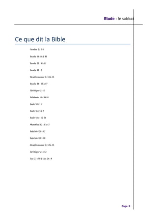 Etude : le sabbat
Ce que dit la Bible
Genèse 2 : 2-3
Exode 16 :16 à 30
Exode 20 : 8 à 11
Exode 35 : 2
Deutéronome 5 : 14 à 15
Exode 31 : 13 à 17
Lévitique 23 : 3
Néhémie 10 : 30-31
Esaïe 58 : 13
Esaïe 56 : 5 à 7
Esaïe 58 : 13 à 14
Matthieu 12 : 1 à 12
Ezéchiel 20 : 12
Ezéchiel 20 : 20
Deutéronome 5 : 12 à 15
Lévitique 23 : 32
Luc 23 : 50 à Luc 24 : 8
Page 3
 