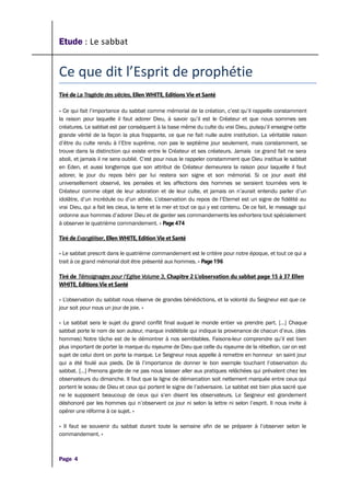 Etude : Le sabbat
Ce que dit l’Esprit de prophétie
Tiré de La Tragédie des siècles, Ellen WHITE, Editions Vie et Santé
« Ce qui fait l’importance du sabbat comme mémorial de la création, c’est qu’il rappelle constamment
la raison pour laquelle il faut adorer Dieu, à savoir qu’il est le Créateur et que nous sommes ses
créatures. Le sabbat est par conséquent à la base même du culte du vrai Dieu, puisqu’il enseigne cette
grande vérité de la façon la plus frappante, ce que ne fait nulle autre institution. La véritable raison
d’être du culte rendu à l’Etre suprême, non pas le septième jour seulement, mais constamment, se
trouve dans la distinction qui existe entre le Créateur et ses créateurs. Jamais ce grand fait ne sera
aboli, et jamais il ne sera oublié. C’est pour nous le rappeler constamment que Dieu institua le sabbat
en Eden, et aussi longtemps que son attribut de Créateur demeurera la raison pour laquelle il faut
adorer, le jour du repos béni par lui restera son signe et son mémorial. Si ce jour avait été
universellement observé, les pensées et les affections des hommes se seraient tournées vers le
Créateur comme objet de leur adoration et de leur culte, et jamais on n’aurait entendu parler d’un
idolâtre, d’un incrédule ou d’un athée. L’observation du repos de l’Eternel est un signe de fidélité au
vrai Dieu, qui a fait les cieux, la terre et la mer et tout ce qui y est contenu. De ce fait, le message qui
ordonne aux hommes d’adorer Dieu et de garder ses commandements les exhortera tout spécialement
à observer le quatrième commandement. » Page 474
Tiré de Evangéliser, Ellen WHITE, Edition Vie et Santé
« Le sabbat prescrit dans le quatrième commandement est le critère pour notre époque, et tout ce qui a
trait à ce grand mémorial doit être présenté aux hommes. » Page 196
Tiré de Témoignages pour l’Eglise Volume 3, Chapitre 2 L’observation du sabbat page 15 à 37 Ellen
WHITE, Editions Vie et Santé
« L’observation du sabbat nous réserve de grandes bénédictions, et la volonté du Seigneur est que ce
jour soit pour nous un jour de joie. »
« Le sabbat sera le sujet du grand conflit final auquel le monde entier va prendre part. […] Chaque
sabbat porte le nom de son auteur, marque indélébile qui indique la provenance de chacun d’eux. (des
hommes) Notre tâche est de le démontrer à nos semblables. Faisons-leur comprendre qu’il est bien
plus important de porter la marque du royaume de Dieu que celle du royaume de la rébellion, car on est
sujet de celui dont on porte la marque. Le Seigneur nous appelle à remettre en honneur sn saint jour
qui a été foulé aux pieds. De là l’importance de donner le bon exemple touchant l’observation du
sabbat. […] Prenons garde de ne pas nous laisser aller aux pratiques relâchées qui prévalent chez les
observateurs du dimanche. Il faut que la ligne de démarcation soit nettement marquée entre ceux qui
portent le sceau de Dieu et ceux qui portent le signe de l’adversaire. Le sabbat est bien plus sacré que
ne le supposent beaucoup de ceux qui s’en disent les observateurs. Le Seigneur est grandement
déshonoré par les hommes qui n’observent ce jour ni selon la lettre ni selon l’esprit. Il nous invite à
opérer une réforme à ce sujet. »
« Il faut se souvenir du sabbat durant toute la semaine afin de se préparer à l’observer selon le
commandement. »
Page 4
 