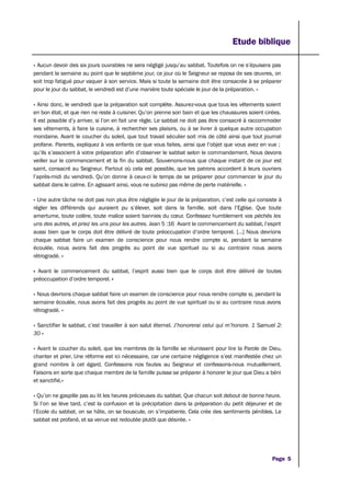 Etude biblique
« Aucun devoir des six jours ouvrables ne sera négligé jusqu’au sabbat. Toutefois on ne s’épuisera pas
pendant la semaine au point que le septième jour, ce jour où le Seigneur se reposa de ses œuvres, on
soit trop fatigué pour vaquer à son service. Mais si toute la semaine doit être consacrée à se préparer
pour le jour du sabbat, le vendredi est d’une manière toute spéciale le jour de la préparation. »
« Ainsi donc, le vendredi que la préparation soit complète. Assurez-vous que tous les vêtements soient
en bon état, et que rien ne reste à cuisiner. Qu’on prenne son bain et que les chaussures soient cirées.
Il est possible d’y arriver, si l’on en fait une règle. Le sabbat ne doit pas être consacré à raccommoder
ses vêtements, à faire la cuisine, à rechercher ses plaisirs, ou à se livrer à quelque autre occupation
mondaine. Avant le coucher du soleil, que tout travail séculier soit mis de côté ainsi que tout journal
profane. Parents, expliquez à vos enfants ce que vous faites, ainsi que l’objet que vous avez en vue ;
qu’ils s’associent à votre préparation afin d’observer le sabbat selon le commandement. Nous devons
veiller sur le commencement et la fin du sabbat. Souvenons-nous que chaque instant de ce jour est
saint, consacré au Seigneur. Partout où cela est possible, que les patrons accordent à leurs ouvriers
l’après-midi du vendredi. Qu’on donne à ceux-ci le temps de se préparer pour commencer le jour du
sabbat dans le calme. En agissant ainsi, vous ne subirez pas même de perte matérielle. »
« Une autre tâche ne doit pas non plus être négligée le jour de la préparation, c’est celle qui consiste à
régler les différends qui auraient pu s’élever, soit dans la famille, soit dans l’Eglise. Que toute
amertume, toute colère, toute malice soient bannies du cœur. Confessez humblement vos péchés les
uns des autres, et priez les uns pour les autres. Jean 5 :16 Avant le commencement du sabbat, l’esprit
aussi bien que le corps doit être délivré de toute préoccupation d’ordre temporel. […] Nous devrions
chaque sabbat faire un examen de conscience pour nous rendre compte si, pendant la semaine
écoulée, nous avons fait des progrès au point de vue spirituel ou si au contraire nous avons
rétrogradé. »
« Avant le commencement du sabbat, l’esprit aussi bien que le corps doit être délivré de toutes
préoccupation d’ordre temporel. »
« Nous devrions chaque sabbat faire un examen de conscience pour nous rendre compte si, pendant la
semaine écoulée, nous avons fait des progrès au point de vue spirituel ou si au contraire nous avons
rétrogradé. »
« Sanctifier le sabbat, c’est travailler à son salut éternel. J’honorerai celui qui m’honore. 1 Samuel 2:
30 »
« Avant le coucher du soleil, que les membres de la famille se réunissent pour lire la Parole de Dieu,
chanter et prier. Une réforme est ici nécessaire, car une certaine négligence s’est manifestée chez un
grand nombre à cet égard. Confessons nos fautes au Seigneur et confessons-nous mutuellement.
Faisons en sorte que chaque membre de la famille puisse se préparer à honorer le jour que Dieu a béni
et sanctifié.»
« Qu’on ne gaspille pas au lit les heures précieuses du sabbat. Que chacun soit debout de bonne heure.
Si l’on se lève tard, c’est la confusion et la précipitation dans la préparation du petit déjeuner et de
l’Ecole du sabbat, on se hâte, on se bouscule, on s’impatiente. Cela crée des sentiments pénibles. Le
sabbat est profané, et sa venue est redoutée plutôt que désirée. »
Page 5
 