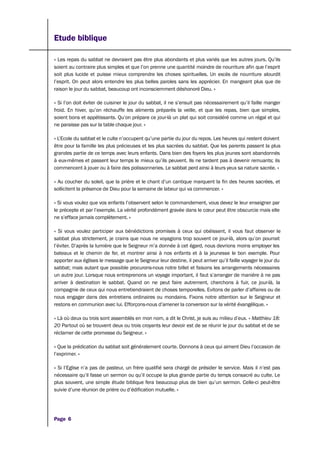 Etude biblique
« Les repas du sabbat ne devraient pas être plus abondants et plus variés que les autres jours. Qu’ils
soient au contraire plus simples et que l’on prenne une quantité moindre de nourriture afin que l’esprit
soit plus lucide et puisse mieux comprendre les choses spirituelles. Un excès de nourriture alourdit
l’esprit. On peut alors entendre les plus belles paroles sans les apprécier. En mangeant plus que de
raison le jour du sabbat, beaucoup ont inconsciemment déshonoré Dieu. »
« Si l’on doit éviter de cuisiner le jour du sabbat, il ne s’ensuit pas nécessairement qu’il faille manger
froid. En hiver, qu’on réchauffe les aliments préparés la veille, et que les repas, bien que simples,
soient bons et appétissants. Qu’on prépare ce jour-là un plat qui soit considéré comme un régal et qui
ne paraisse pas sur la table chaque jour. »
« L’Ecole du sabbat et le culte n’occupent qu’une partie du jour du repos. Les heures qui restent doivent
être pour la famille les plus précieuses et les plus sacrées du sabbat. Que les parents passent la plus
grandes partie de ce temps avec leurs enfants. Dans bien des foyers les plus jeunes sont abandonnés
à eux-mêmes et passent leur temps le mieux qu’ils peuvent. Ils ne tardent pas à devenir remuants; ils
commencent à jouer ou à faire des polissonneries. Le sabbat perd ainsi à leurs yeux sa nature sacrée. »
« Au coucher du soleil, que la prière et le chant d’un cantique marquent la fin des heures sacrées, et
sollicitent la présence de Dieu pour la semaine de labeur qui va commencer. »
« Si vous voulez que vos enfants l’observent selon le commandement, vous devez le leur enseigner par
le précepte et par l’exemple. La vérité profondément gravée dans le cœur peut être obscurcie mais elle
ne s’efface jamais complètement. »
« Si vous voulez participer aux bénédictions promises à ceux qui obéissent, il vous faut observer le
sabbat plus strictement, je crains que nous ne voyagions trop souvent ce jour-là, alors qu’on pourrait
l’éviter. D’après la lumière que le Seigneur m’a donnée à cet égard, nous devrions moins employer les
bateaux et le chemin de fer, et montrer ainsi à nos enfants et à la jeunesse le bon exemple. Pour
apporter aux églises le message que le Seigneur leur destine, il peut arriver qu’il faille voyager le jour du
sabbat; mais autant que possible procurons-nous notre billet et faisons les arrangements nécessaires
un autre jour. Lorsque nous entreprenons un voyage important, il faut s’arranger de manière à ne pas
arriver à destination le sabbat. Quand on ne peut faire autrement, cherchons à fuir, ce jour-là, la
compagnie de ceux qui nous entretiendraient de choses temporelles. Evitons de parler d’affaires ou de
nous engager dans des entretiens ordinaires ou mondains. Fixons notre attention sur le Seigneur et
restons en communion avec lui. Efforçons-nous d’amener la conversion sur la vérité évangélique. »
« Là où deux ou trois sont assemblés en mon nom, a dit le Christ, je suis au milieu d’eux. » Matthieu 18:
20 Partout où se trouvent deux ou trois croyants leur devoir est de se réunir le jour du sabbat et de se
réclamer de cette promesse du Seigneur. »
« Que la prédication du sabbat soit généralement courte. Donnons à ceux qui aiment Dieu l’occasion de
l’exprimer. »
« Si l’Eglise n’a pas de pasteur, un frère qualifié sera chargé de présider le service. Mais il n’est pas
nécessaire qu’il fasse un sermon ou qu’il occupe la plus grande partie du temps consacré au culte. Le
plus souvent, une simple étude biblique fera beaucoup plus de bien qu’un sermon. Celle-ci peut-être
suivie d’une réunion de prière ou d’édification mutuelle. »
Page 6
 