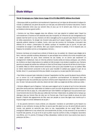 Etude biblique
Tiré de Témoignages pour l’Eglise Volume 2 page 213 à 219, Ellen WHITE, Editions Vie et Santé
« Quiconque obéit au quatrième commandement s’apercevra qu’une ligne de démarcation le sépare du
monde. Le sabbat est une pierre de touche; ce n’est pas une ordonnance humaine mais divine. C’est la
marque distinctive entre ceux qui servent Dieu et ceux qui ne le servent pas. C’est sur ce point
qu’éclatera le dernier grand conflit. »
« Certains de nos frères engagés dans les affaires n’ont pas observé le sabbat selon l’esprit du
commandement. D’autres se sont associés avec des incroyants, et l’influence de ces transgresseurs du
sabbat s’est fait sentir sur eux. Certains ont été si aveuglés qu’ils ne peuvent plus discerner le danger
de telles associations. Ce danger est d’autant plus grand qu’il passe inaperçu. Tandis que l’un des
associés prétend observer le sabbat, l’autre, ainsi que les ouvriers de l’entreprise, s’occupent des
affaires de la maison. L’observateur du sabbat, quoique ne travaillant pas ce jour-là, ne peut pas
s’empêcher de songer à ses affaires. Bien que croyant observer le sabbat, il ne le respecte pas. Le
Seigneur le considère comme un transgresseur de la loi. »
Certains membres ont envoyé leurs enfants à l’école le jour du sabbat. Ils n’étaient pas obligés de le
faire, mais les autorités scolaires déclaraient ne pas accepter leurs enfants s’ils ne les envoyaient pas
en classe pendant six jours. Dans certaines de ces écoles, on ne donne pas seulement un
enseignement intellectuel, mais on initie les enfants à toutes sortes de travaux pratiques. Les enfants
de chrétiens se disant observateurs du sabbat ont été envoyés à ces écoles le septième jour. Certains
parents ont essayé de justifier leur attitude en citant le Christ lorsqu’il est permis de faire du bien le jour
du sabbat. Mais ce même raisonnement conduirait à dire qu’on peut travailler le jour du sabbat. Mais
ce même raisonnement conduirait à dire qu’on peut travailler le sabbat pour gagner le pain de sa
famille. Ainsi il n’y aurait plus de limite pour établir ce qui peut ou ne peut pas être fait ce jour-là. »
« Nos frères ne peuvent pas s’attendre à recevoir l’approbation de Dieu quand ils placent leurs enfants
sur un terrain où il est impossible d’obéir au quatrième commandement. Ils devraient faire des
arrangements avec les autorités pour que leurs enfants soient dispensés de venir à l’école le septième
jour. Si cela n’est pas accordé, alors leur devoir est clair: obéir aux exigences de Dieu coûte que coûte. »
« Certains allèguent que le Seigneur n’est pas aussi exigeant qu’on le pense et qu’il ne leur demande
pas d’être stricts dans leur observation du sabbat au point de subir de grandes pertes et de s mettre en
conflit avec les lois du pays. Or, c’est justement par notre fidélité à cet égard que nous prouverons que
nous honorons les lois de Dieu plus que celles des hommes; l’observation du sabbat est la marque qui
distingue celui qui honore Dieu de celui qui ne l’honore pas. C’est là que réside la preuve de notre
loyauté. L’histoire des agissements de Dieu avec son peuple au cours des âges nous montre qu’il a
toujours exigé une stricte obéissance de sa part. »
« Si les parents donnent à leurs enfants une éducation mondaine et permettent qu’ils fassent du
sabbat un jour ordinaire, le sceau de Dieu ne pourra pas être placé sur eux. Ils seront détruits avec le
monde. Les parents ne seront-ils pas, dans ce cas, responsables de leur sang? Mais si nous
enseignons fidèlement à nos enfants les commandements de Dieu, en les amenant à se soumettre à
l’autorité des parents, et si par la foi et par la prière nous les confions à Dieu, le Seigneur secondera
nos efforts, car il l’a promis. Et lorsque le fléau dévastateur visitera la terre nous serons tous sous la
protection de Dieu. »
Page 8
 