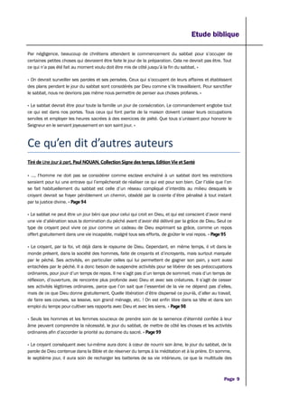 Etude biblique
Par négligence, beaucoup de chrétiens attendent le commencement du sabbat pour s’occuper de
certaines petites choses qui devraient être faite le jour de la préparation. Cela ne devrait pas être. Tout
ce qui n’a pas été fait au moment voulu doit être mis de côté jusqu’à la fin du sabbat. »
« On devrait surveiller ses paroles et ses pensées. Ceux qui s’occupent de leurs affaires et établissent
des plans pendant le jour du sabbat sont considérés par Dieu comme s’ils travaillaient. Pour sanctifier
le sabbat, nous ne devrions pas même nous permettre de penser aux choses profanes. »
« Le sabbat devrait être pour toute la famille un jour de consécration. Le commandement englobe tout
ce qui est dans nos portes. Tous ceux qui font partie de la maison doivent cesser leurs occupations
serviles et employer les heures sacrées à des exercices de piété. Que tous s’unissent pour honorer le
Seigneur en le servant joyeusement en son saint jour. »
Ce qu’en dit d’autres auteurs
Tiré de Une jour à part, Paul NOUAN, Collection Signe des temps, Edition Vie et Santé
« …, l’homme ne doit pas se considérer comme esclave enchaîné à un sabbat dont les restrictions
seraient pour lui une entrave qui l’empêcherait de réaliser ce qui est pour son bien. Car l’idée que l’on
se fait habituellement du sabbat est celle d’un réseau compliqué d’interdits au milieu desquels le
croyant devrait se frayer péniblement un chemin, obsédé par la crainte d’être pénalisé à tout instant
par la justice divine. » Page 94
« Le sabbat ne peut être un jour béni que pour celui qui croit en Dieu, et qui est conscient d’avoir mené
une vie d’aliénation sous la domination du péché avant d’avoir été délivré par la grâce de Dieu. Seul ce
type de croyant peut vivre ce jour comme un cadeau de Dieu exprimant sa grâce, comme un repos
offert gratuitement dans une vie incapable, malgré tous ses efforts, de goûter le vrai repos. » Page 95
« Le croyant, par la foi, vit déjà dans le royaume de Dieu. Cependant, en même temps, il vit dans le
monde présent, dans la société des hommes, faite de croyants et d’incroyants, mais surtout marquée
par le péché. Ses activités, en particulier celles qui lui permettent de gagner son pain, y sont aussi
entachées par le péché. Il a donc besoin de suspendre activités pour se libérer de ses préoccupations
ordinaires, pour jouir d’un temps de repos. Il ne s’agit pas d’un temps de sommeil, mais d’un temps de
réflexion, d’ouverture, de rencontre plus profonde avec Dieu et avec ses créatures. Il s’agit de cesser
ses activités légitimes ordinaires, parce que l’on sait que l’essentiel de la vie ne dépend pas d’elles,
mais de ce que Dieu donne gratuitement. Quelle libération d’être dispensé ce jour-là, d’aller au travail,
de faire ses courses, sa lessive, son grand ménage, etc. ! On est enfin libre dans sa tête et dans son
emploi du temps pour cultiver ses rapports avec Dieu et avec les siens. » Page 98
« Seuls les hommes et les femmes soucieux de prendre soin de la semence d’éternité confiée à leur
âme peuvent comprendre la nécessité, le jour du sabbat, de mettre de côté les choses et les activités
ordinaires afin d’accorder la priorité au domaine du sacré. » Page 99
« Le croyant conséquent avec lui-même aura donc à cœur de nourrir son âme, le jour du sabbat, de la
parole de Dieu contenue dans la Bible et de réserver du temps à la méditation et à la prière. En somme,
le septième jour, il aura soin de recharger les batteries de sa vie intérieure, ce que la multitude des
Page 9
 