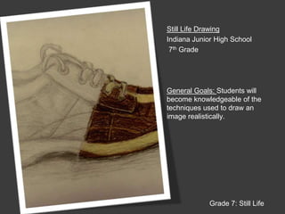 Still Life DrawingIndiana Junior High School 7th GradeGeneral Goals: Students will become knowledgeable of the techniques used to draw an image realistically.Grade 7: Still Life