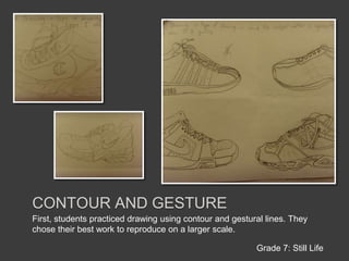 Contour and gestureFirst, students practiced drawing using contour and gestural lines. They chose their best work to reproduce on a larger scale.Grade 7: Still Life