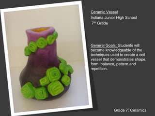 Ceramic VesselIndiana Junior High School 7th GradeGeneral Goals: Students will become knowledgeable of the techniques used to create a coil vessel that demonstrates shape, form, balance, pattern and repetition.Grade 7: Ceramics