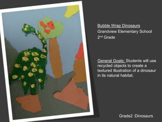 Bubble Wrap DinosaursGrandview Elementary School2nd GradeGeneral Goals: Students will use recycled objects to create a textured illustration of a dinosaur in its natural habitat.Grade2 :Dinosaurs