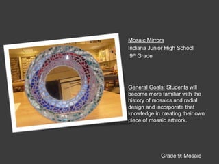 Mosaic MirrorsIndiana Junior High School 9th GradeGeneral Goals: Students will become more familiar with the history of mosaics and radial design and incorporate that knowledge in creating their own piece of mosaic artwork.Grade 9: Mosaic