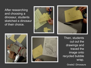 After researching and choosing a dinosaur, students sketched a dinosaur of their choice.Then, students cut out the drawings and traced the image onto recycled bubble wrap.Grade2 :Dinosaurs