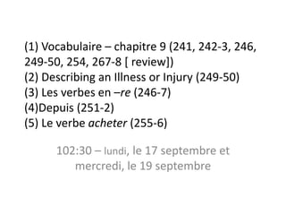 (1) Vocabulaire – chapitre 9 (241, 242-3, 246,
249-50, 254, 267-8 [ review])
(2) Describing an Illness or Injury (249-50)
(3) Les verbes en –re (246-7)
(4)Depuis (251-2)
(5) Le verbe acheter (255-6)

      102:30 – lundi, le 17 septembre et
         mercredi, le 19 septembre
 