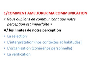 1/COMMENT AMELIORER MA COMMUNICATION «  Nous oublions en communicant que notre perception est imparfaite » A/ les limites de notre perception La sélection L’interprétation (nos contextes et habitudes) L’organisation (cohérence personnelle) La vérification 