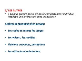 2/ LES AUTRES «  La plus grande partie de notre comportement individuel implique une interaction avec les autres » Critères de formation d’un groupe :   Les codes et normes les usages   Les valeurs, les modèles   Opinions croyances, perceptions   Les attitudes et orientations 