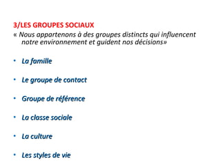 3/LES GROUPES SOCIAUX «  Nous appartenons à des groupes distincts qui influencent notre environnement et guident nos décisions» La famille   Le groupe de contact   Groupe de référence   La classe sociale   La culture   Les styles de vie   