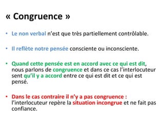 « Congruence » Le non verbal  n’est que très partiellement contrôlable.  Il reflète notre pensée  consciente ou inconsciente.  Quand cette pensée est en accord avec ce qui est dit , nous parlons de  congruence  et dans ce cas l’interlocuteur sent  qu’il y a accord  entre ce qui est dit et ce qui est pensé. Dans le cas contraire il n’y a pas congruence :  l’interlocuteur repère la  situation incongrue  et ne fait pas confiance.   