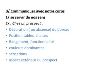 B/ Communiquer avec notre corps 1/ se servir de nos sens Ex : Chez un prospect : Décoration ( ou absence) du bureau Position tables, chaises Rangement, fonctionnalité couleurs dominantes sensations aspect extérieur du prospect 