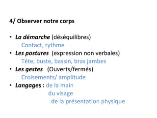 4/ Observer notre corps La démarche   (déséquilibres) Contact, rythme Les postures   (expression non verbales) Tête, buste, bassin, bras jambes Les gestes   (Ouverts/fermés) Croisements/ amplitude Langage s :  de la main du visage de la présentation physique 