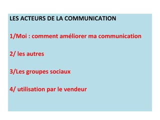 LES ACTEURS DE LA COMMUNICATION

1/Moi : comment améliorer ma communication

2/ les autres

3/Les groupes sociaux

4/ utilisation par le vendeur
 