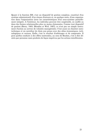 Quant à la fonction RH, c'est un dispositif de gestion complexe, constitué d'un
système administratif, d'un réseau d'acteurs et, en quelque sorte, d'une organisa-
tion dans l'organisation (avec les caractéristiques d'un sous-système partielle-
ment intégré). A l'intérieur, les individus peuvent être coopératifs, en conflit ou
dans des formes relationnelles plus ou moins cloisonnées. Comme tout dispositif
de gestion (Berry, 1983, Moisdon et Weil, 1997), ce n'est pas un simple instru-
ment d'action au service de volontés managériales. C'est aussi un chantier socio-
technique et un carrefour de choix aux prises avec des aléas économiques, tech-
nologiques et sociaux. Enfin, c'est le résultat d'arbitrages et de compromis. Il
peut parfois conduire à des effets inattendus, au sens de Boudon, c'est à dire dé-
sirés par personne mais produits de façon imprévue par les actions interférentes.




                                                                              23
 