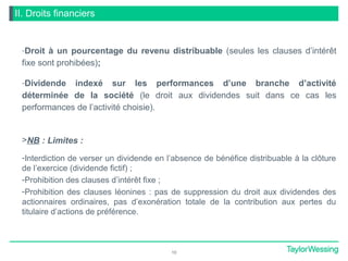II. Droits financiers
-Droit à un pourcentage du revenu distribuable (seules les clauses d’intérêt
fixe sont prohibées);
-Dividende indexé sur les performances d’une branche d’activité
déterminée de la société (le droit aux dividendes suit dans ce cas les
performances de l’activité choisie).
>NB : Limites :
-Interdiction de verser un dividende en l’absence de bénéfice distribuable à la clôture
de l’exercice (dividende fictif) ;
-Prohibition des clauses d’intérêt fixe ;
-Prohibition des clauses léonines : pas de suppression du droit aux dividendes des
actionnaires ordinaires, pas d’exonération totale de la contribution aux pertes du
titulaire d’actions de préférence.
10
 