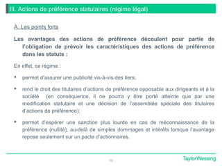 III. Actions de préférence statutaires (régime légal)
A. Les points forts
Les avantages des actions de préférence découlent pour partie de
l’obligation de prévoir les caractéristiques des actions de préférence
dans les statuts :
En effet, ce régime :
 permet d’assurer une publicité vis-à-vis des tiers;
 rend le droit des titulaires d’actions de préférence opposable aux dirigeants et à la
société (en conséquence, il ne pourra y être porté atteinte que par une
modification statutaire et une décision de l’assemblée spéciale des titulaires
d’actions de préférence);
 permet d’espérer une sanction plus lourde en cas de méconnaissance de la
préférence (nullité), au-delà de simples dommages et intérêts lorsque l’avantage
repose seulement sur un pacte d’actionnaires.
13
 