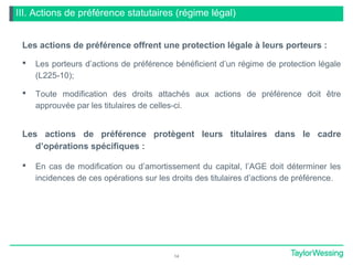 III. Actions de préférence statutaires (régime légal)
Les actions de préférence offrent une protection légale à leurs porteurs :
 Les porteurs d’actions de préférence bénéficient d’un régime de protection légale
(L225-10);
 Toute modification des droits attachés aux actions de préférence doit être
approuvée par les titulaires de celles-ci.
Les actions de préférence protègent leurs titulaires dans le cadre
d’opérations spécifiques :
 En cas de modification ou d’amortissement du capital, l’AGE doit déterminer les
incidences de ces opérations sur les droits des titulaires d’actions de préférence.
14
 