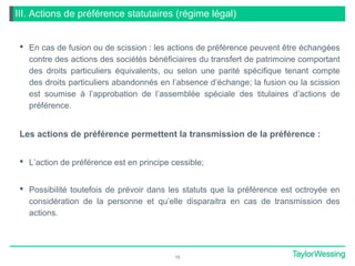 III. Actions de préférence statutaires (régime légal)
 En cas de fusion ou de scission : les actions de préférence peuvent être échangées
contre des actions des sociétés bénéficiaires du transfert de patrimoine comportant
des droits particuliers équivalents, ou selon une parité spécifique tenant compte
des droits particuliers abandonnés en l’absence d’échange; la fusion ou la scission
est soumise à l’approbation de l’assemblée spéciale des titulaires d’actions de
préférence.
Les actions de préférence permettent la transmission de la préférence :
 L’action de préférence est en principe cessible;
 Possibilité toutefois de prévoir dans les statuts que la préférence est octroyée en
considération de la personne et qu’elle disparaitra en cas de transmission des
actions.
15
 