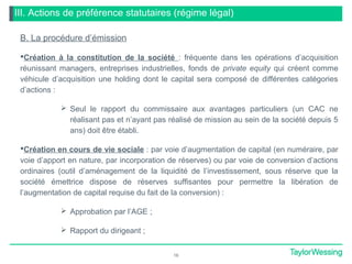 III. Actions de préférence statutaires (régime légal)
B. La procédure d’émission
Création à la constitution de la société : fréquente dans les opérations d’acquisition
réunissant managers, entreprises industrielles, fonds de private equity qui créent comme
véhicule d’acquisition une holding dont le capital sera composé de différentes catégories
d’actions :
 Seul le rapport du commissaire aux avantages particuliers (un CAC ne
réalisant pas et n’ayant pas réalisé de mission au sein de la société depuis 5
ans) doit être établi.
Création en cours de vie sociale : par voie d’augmentation de capital (en numéraire, par
voie d’apport en nature, par incorporation de réserves) ou par voie de conversion d’actions
ordinaires (outil d’aménagement de la liquidité de l’investissement, sous réserve que la
société émettrice dispose de réserves suffisantes pour permettre la libération de
l’augmentation de capital requise du fait de la conversion) :
 Approbation par l’AGE ;
 Rapport du dirigeant ;
16
 