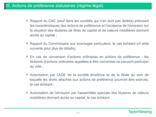 III. Actions de préférence statutaires (régime légal)
 Rapport du CAC (sauf dans les sociétés qui n’en sont pas dotées) précisant
les caractéristiques des actions de préférence et l’incidence de l’émission sur
la situation des titulaires de titres de capital et de valeurs mobilières donnant
accès au capital ;
 Rapport du Commissaire aux avantages particuliers, le cas échéant (cf slide
suivante pour plus de détails);
 En cas de conversion d’actions ordinaires en actions de préférence : les
titulaires d’actions ordinaires appelées à être converties ne peuvent participer
au vote ;
 Autorisation par l’AGE de la société émettrice et de la filiale au sein de
laquelle les droits attachés aux actions de préférence pourront être exercés,
le cas échéant ;
 Autorisation de l’émission par l’assemblée spéciale des titulaires de valeurs
mobilières donnant accès au capital, le cas échéant.
17
 