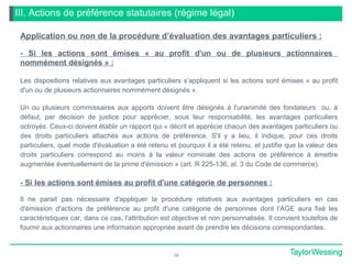 III. Actions de préférence statutaires (régime légal)
Application ou non de la procédure d’évaluation des avantages particuliers :
- Si les actions sont émises « au profit d'un ou de plusieurs actionnaires
nommément désignés » :
Les dispositions relatives aux avantages particuliers s’appliquent si les actions sont émises « au profit
d'un ou de plusieurs actionnaires nommément désignés ».
Un ou plusieurs commissaires aux apports doivent être désignés à l'unanimité des fondateurs ou, à
défaut, par décision de justice pour apprécier, sous leur responsabilité, les avantages particuliers
octroyés. Ceux-ci doivent établir un rapport qui « décrit et apprécie chacun des avantages particuliers ou
des droits particuliers attachés aux actions de préférence. S'il y a lieu, il indique, pour ces droits
particuliers, quel mode d'évaluation a été retenu et pourquoi il a été retenu, et justifie que la valeur des
droits particuliers correspond au moins à la valeur nominale des actions de préférence à émettre
augmentée éventuellement de la prime d'émission » (art. R 225-136, al. 3 du Code de commerce).
- Si les actions sont émises au profit d'une catégorie de personnes :
Il ne parait pas nécessaire d'appliquer la procédure relatives aux avantages particuliers en cas
d'émission d'actions de préférence au profit d'une catégorie de personnes dont l’AGE aura fixé les
caractéristiques car, dans ce cas, l'attribution est objective et non personnalisée. Il convient toutefois de
fournir aux actionnaires une information appropriée avant de prendre les décisions correspondantes.
18
 