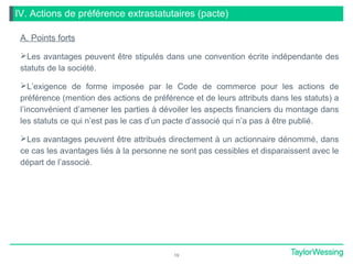 IV. Actions de préférence extrastatutaires (pacte)
A. Points forts
Les avantages peuvent être stipulés dans une convention écrite indépendante des
statuts de la société.
L’exigence de forme imposée par le Code de commerce pour les actions de
préférence (mention des actions de préférence et de leurs attributs dans les statuts) a
l’inconvénient d’amener les parties à dévoiler les aspects financiers du montage dans
les statuts ce qui n’est pas le cas d’un pacte d’associé qui n’a pas à être publié.
Les avantages peuvent être attribués directement à un actionnaire dénommé, dans
ce cas les avantages liés à la personne ne sont pas cessibles et disparaissent avec le
départ de l’associé.
19
 