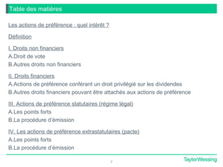 2
Table des matières
Les actions de préférence : quel intérêt ?
Définition
I. Droits non financiers
A.Droit de vote
B.Autres droits non financiers
II. Droits financiers
A.Actions de préférence conférant un droit privilégié sur les dividendes
B.Autres droits financiers pouvant être attachés aux actions de préférence
III. Actions de préférence statutaires (régime légal)
A.Les points forts
B.La procédure d’émission
IV. Les actions de préférence extrastatutaires (pacte)
A.Les points forts
B.La procédure d’émission
 