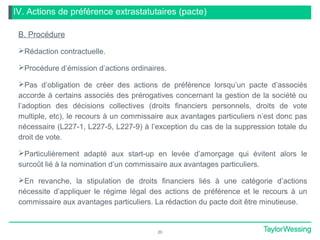 IV. Actions de préférence extrastatutaires (pacte)
B. Procédure
Rédaction contractuelle.
Procédure d’émission d’actions ordinaires.
Pas d’obligation de créer des actions de préférence lorsqu’un pacte d’associés
accorde à certains associés des prérogatives concernant la gestion de la société ou
l’adoption des décisions collectives (droits financiers personnels, droits de vote
multiple, etc), le recours à un commissaire aux avantages particuliers n’est donc pas
nécessaire (L227-1, L227-5, L227-9) à l’exception du cas de la suppression totale du
droit de vote.
Particulièrement adapté aux start-up en levée d’amorçage qui évitent alors le
surcoût lié à la nomination d’un commissaire aux avantages particuliers.
En revanche, la stipulation de droits financiers liés à une catégorie d’actions
nécessite d’appliquer le régime légal des actions de préférence et le recours à un
commissaire aux avantages particuliers. La rédaction du pacte doit être minutieuse.
20
 