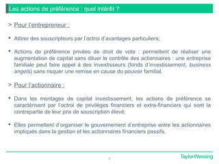 3
Les actions de préférence : quel intérêt ?
> Pour l’entrepreneur :
 Attirer des souscripteurs par l’octroi d’avantages particuliers;
 Actions de préférence privées de droit de vote : permettent de réaliser une
augmentation de capital sans diluer le contrôle des actionnaires : une entreprise
familiale peut faire appel à des investisseurs (fonds d’investissement, business
angels) sans risquer une remise en cause du pouvoir familial.
> Pour l’actionnaire :
 Dans les montages de capital investissement, les actions de préférence se
caractérisent par l’octroi de privilèges financiers et extra-financiers qui sont la
contrepartie de leur prix de souscription élevé;
 Elles permettent d’organiser le gouvernement d’entreprise entre les actionnaires
impliqués dans la gestion et les actionnaires financiers passifs.
 
