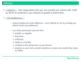  « Actions » : titre négociable émis par une société par actions (SA, SAS
ou SCA) et conférant à son titulaire la qualité d’actionnaire.
 « De préférence » :
– Actions dotées de droits différents : c’est l’altérité et non le privilège qui
définit l’action de préférence.
– Les droits particuliers peuvent être :
 positifs ou négatifs,
 financiers,
 politiques,
 isolés ou cumulés,
 conférés à titre temporaire ou permanent,
 exercés au sein de la société émettrice ou dans une société liée (mère
ou filiale).
4
Définition
 