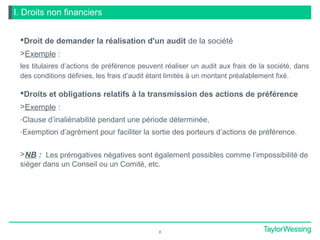 I. Droits non financiers
Droit de demander la réalisation d'un audit de la société
>Exemple :
les titulaires d’actions de préférence peuvent réaliser un audit aux frais de la société, dans
des conditions définies, les frais d’audit étant limités à un montant préalablement fixé.
Droits et obligations relatifs à la transmission des actions de préférence
>Exemple :
-Clause d’inaliénabilité pendant une période déterminée,
-Exemption d’agrément pour faciliter la sortie des porteurs d’actions de préférence.
>NB : Les prérogatives négatives sont également possibles comme l’impossibilité de
siéger dans un Conseil ou un Comité, etc.
8
 