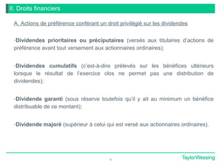 II. Droits financiers
A. Actions de préférence conférant un droit privilégié sur les dividendes
-Dividendes prioritaires ou préciputaires (versés aux titulaires d’actions de
préférence avant tout versement aux actionnaires ordinaires);
-Dividendes cumulatifs (c’est-à-dire prélevés sur les bénéfices ultérieurs
lorsque le résultat de l’exercice clos ne permet pas une distribution de
dividendes);
-Dividende garanti (sous réserve toutefois qu’il y ait au minimum un bénéfice
distribuable de ce montant);
-Dividende majoré (supérieur à celui qui est versé aux actionnaires ordinaires).
9
 