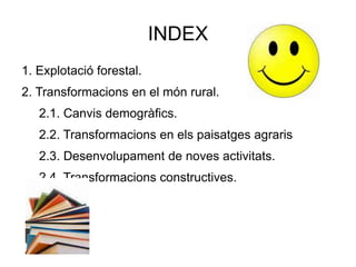 INDEX
1. Explotació forestal.
2. Transformacions en el món rural.
2.1. Canvis demogràfics.
2.2. Transformacions en els paisatges agraris
2.3. Desenvolupament de noves activitats.
2.4. Transformacions constructives.
 
