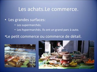 Les achats.Le commerce. Les grandes surfaces: Les supermarchés. Les hypermarchés. Ils ont un grand parc à auto. Le petit commerce ou commerce de détail. 
