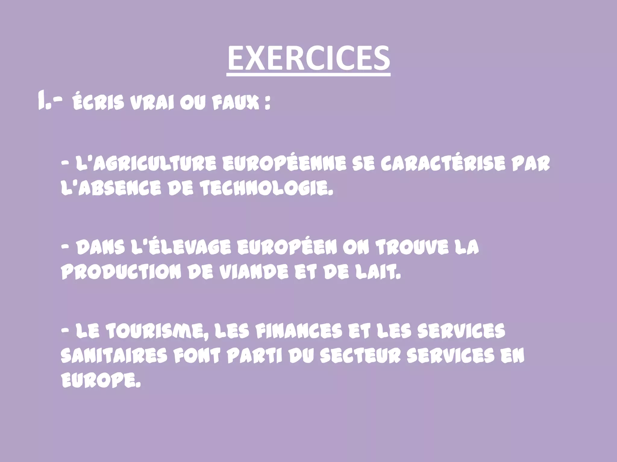 EXERCICES1.- Écris vrai ou faux : - L’agriculture européenne se caractérise par l’absence de technologie. - Dans l’élevage européen on trouve la production de viande et de lait. - Le tourisme, les finances et les services sanitaires font parti du secteur services en Europe.
