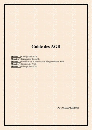 Guide des AGR

Module 1 : Cadrage des AGR
Module 2 : Préparation des AGR
Module 3 : Planification et introduction à la gestion des AGR
Module 4 : Gestion des AGR
Module 5 : Pilotage des AGR




                                                     Par : Youssef BAHETTA
 