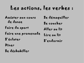 Assister aux coursAssister aux cours
de dansede danse
Faire du sportFaire du sport
Faire une promenadeFaire une promenade
S’éclaterS’éclater
DînerDîner
Se déshabillerSe déshabiller
Se démaquillerSe démaquiller
Se coucherSe coucher
Aller au litAller au lit
Lire au litLire au lit
S’endormirS’endormir
Les actions, les verbes :Les actions, les verbes :
 