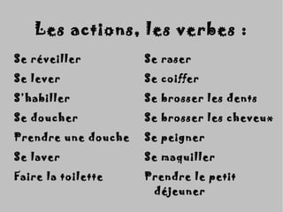 Les actions, les verbes :Les actions, les verbes :
Se réveillerSe réveiller
Se leverSe lever
S’habillerS’habiller
Se doucherSe doucher
Prendre une douchePrendre une douche
Se laverSe laver
Faire la toiletteFaire la toilette
Se raserSe raser
Se coifferSe coiffer
Se brosser les dentsSe brosser les dents
Se brosser les cheveuxSe brosser les cheveux
Se peignerSe peigner
Se maquillerSe maquiller
Prendre le petitPrendre le petit
déjeunerdéjeuner
 