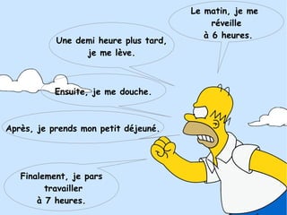 Le matin, je me
réveille
à 6 heures.
Une demi heure plus tard,
je me lève.
Après, je prends mon petit déjeuné.
Ensuite, je me douche.
Finalement, je pars
travailler
à 7 heures.
 