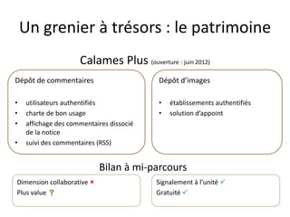 Un grenier à trésors : le patrimoine
Calames Plus (ouverture : juin 2012)
Bilan à mi-parcours
Dépôt de commentaires
• utilisateurs authentifiés
• charte de bon usage
• affichage des commentaires dissocié
de la notice
• suivi des commentaires (RSS)
Dépôt d’images
• établissements authentifiés
• solution d’appoint
Dimension collaborative 
Plus value 
Signalement à l’unité 
Gratuité 
 
